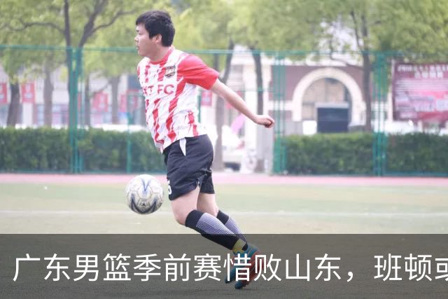 广东男篮季前赛惜败山东，班顿或助邱彪续约成功